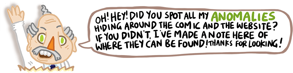 Oh! Hey! Did you spot all my Anomolies hiding around the comic and the website? If you didn't, I've made a note here of where they can be found! Thanks for looking!